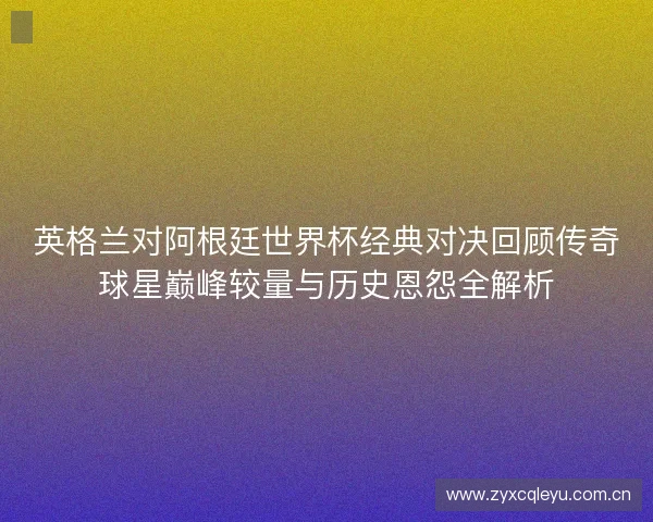 英格兰对阿根廷世界杯经典对决回顾传奇球星巅峰较量与历史恩怨全解析