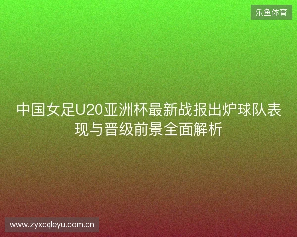 中国女足U20亚洲杯最新战报出炉球队表现与晋级前景全面解析 中国女足U20亚洲杯最新战报出炉球队表现与晋级前景全面解析